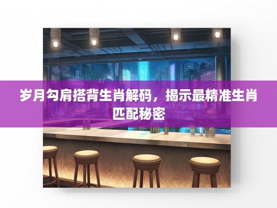 岁月勾肩搭背生肖解码，揭示最精准生肖匹配秘密
