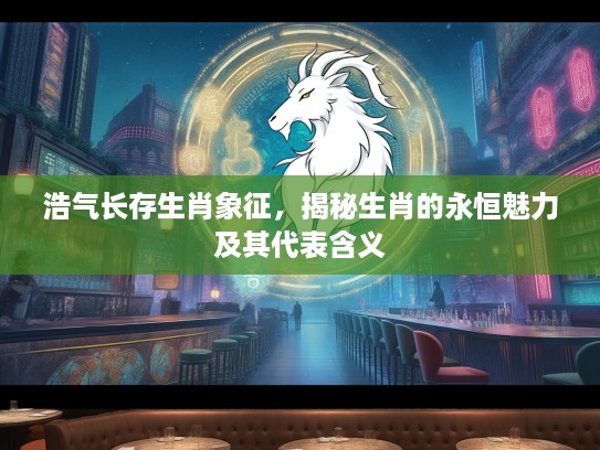 浩气长存生肖象征，揭秘生肖的永恒魅力及其代表含义