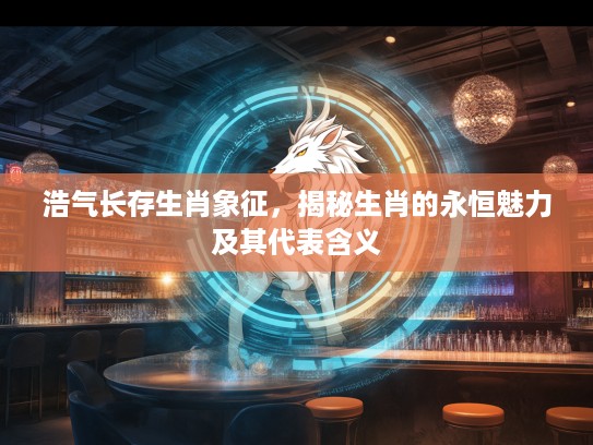 浩气长存生肖象征，揭秘生肖的永恒魅力及其代表含义