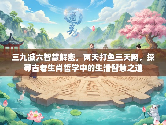 三九减六智慧解密,两天打鱼三天网,探寻古老生肖哲学中的生活智慧之道 三九减六智慧解密,两天打鱼三天网,探寻古老生肖哲学中的生活智慧之道