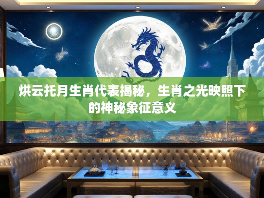 烘云托月生肖代表揭秘，生肖之光映照下的神秘象征意义