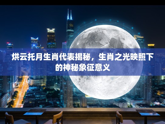 烘云托月生肖代表揭秘，生肖之光映照下的神秘象征意义