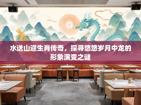 水送山迎生肖传奇，探寻悠悠岁月中龙的形象演变之谜