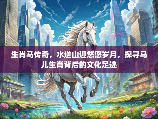 生肖马传奇，水送山迎悠悠岁月，探寻马儿生肖背后的文化足迹