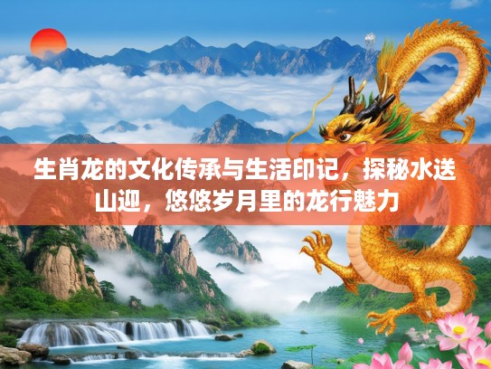 生肖龙的文化传承与生活印记，探秘水送山迎，悠悠岁月里的龙行魅力