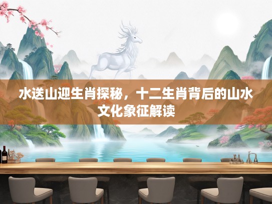 水送山迎生肖探秘，十二生肖背后的山水文化象征解读