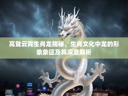 高耸云霄生肖龙揭秘，生肖文化中龙的形象象征及其深意解析