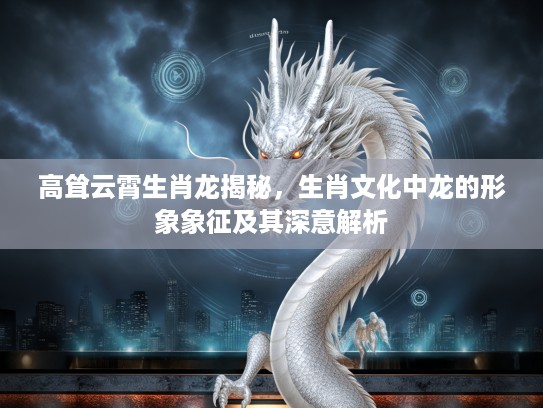 高耸云霄生肖龙揭秘，生肖文化中龙的形象象征及其深意解析