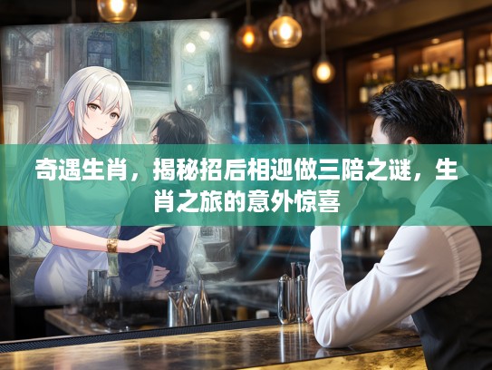 奇遇生肖，揭秘招后相迎做三陪之谜，生肖之旅的意外惊喜