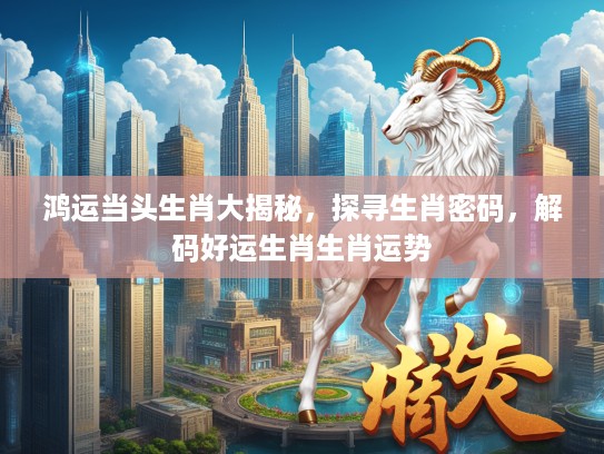 鸿运当头生肖大揭秘，探寻生肖密码，解码好运生肖生肖运势