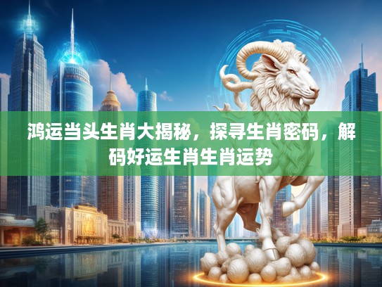 鸿运当头生肖大揭秘，探寻生肖密码，解码好运生肖生肖运势