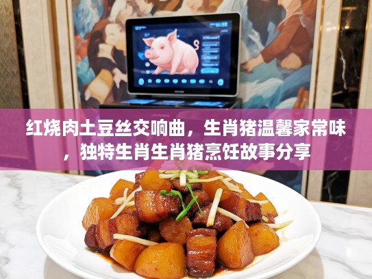 红烧肉土豆丝交响曲，生肖猪温馨家常味，独特生肖生肖猪烹饪故事分享