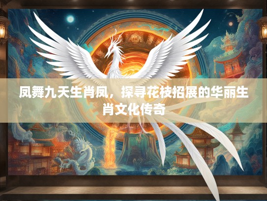 凤舞九天生肖凤，探寻花枝招展的华丽生肖文化传奇