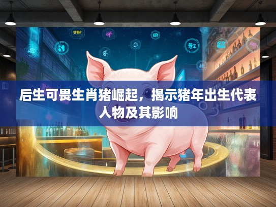 后生可畏生肖猪崛起，揭示猪年出生代表人物及其影响