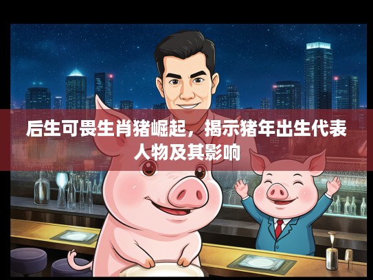 后生可畏生肖猪崛起，揭示猪年出生代表人物及其影响