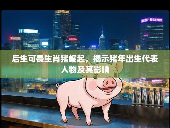 后生可畏生肖猪崛起，揭示猪年出生代表人物及其影响