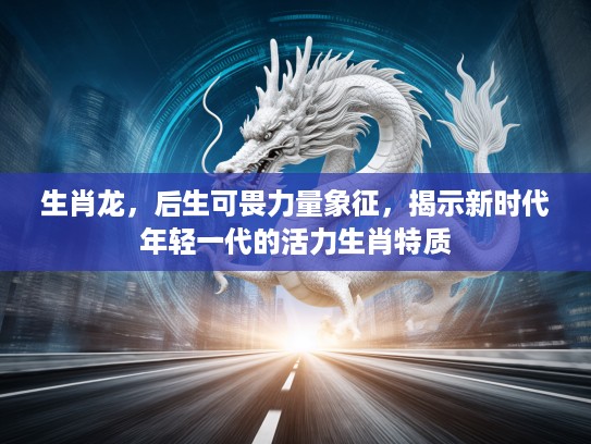 生肖龙，后生可畏力量象征，揭示新时代年轻一代的活力生肖特质