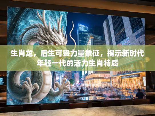 生肖龙，后生可畏力量象征，揭示新时代年轻一代的活力生肖特质