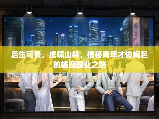 后生可畏，虎啸山林，揭秘青年才俊崛起的雄图霸业之路