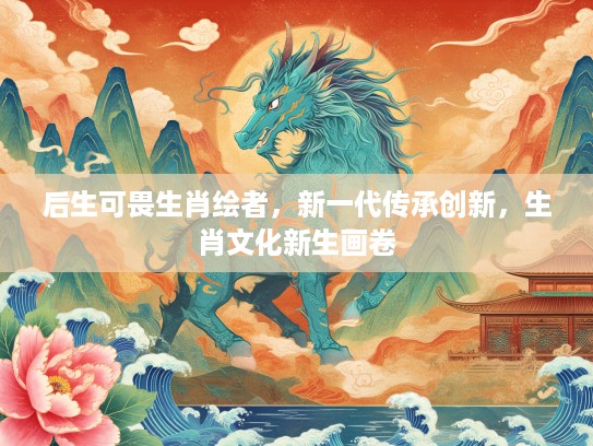 后生可畏生肖绘者，新一代传承创新，生肖文化新生画卷
