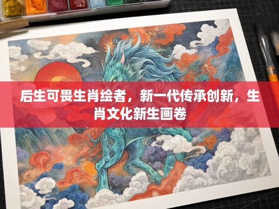 后生可畏生肖绘者，新一代传承创新，生肖文化新生画卷