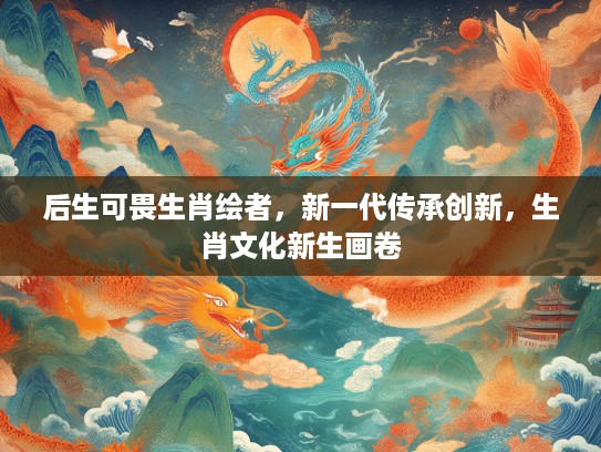 后生可畏生肖绘者，新一代传承创新，生肖文化新生画卷