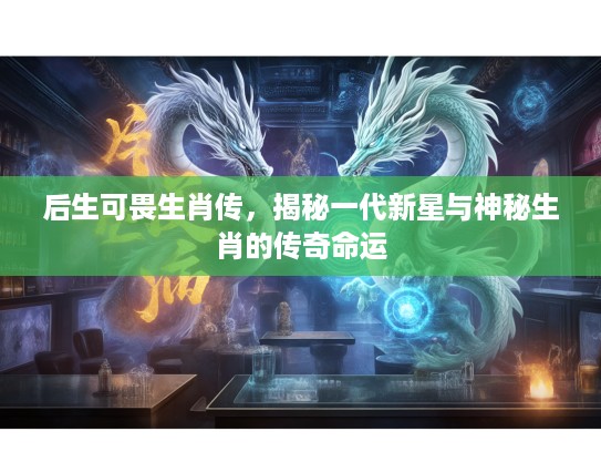 后生可畏生肖传，揭秘一代新星与神秘生肖的传奇命运