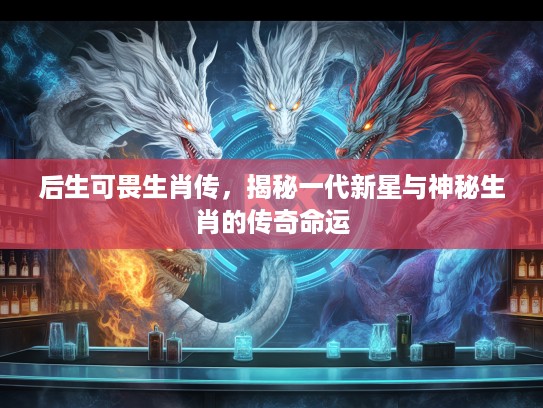 后生可畏生肖传，揭秘一代新星与神秘生肖的传奇命运
