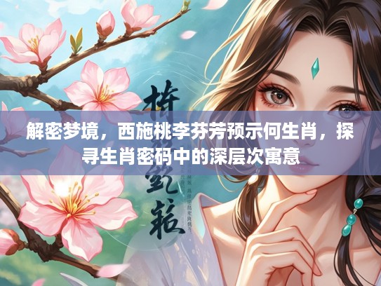 解密梦境，西施桃李芬芳预示何生肖，探寻生肖密码中的深层次寓意