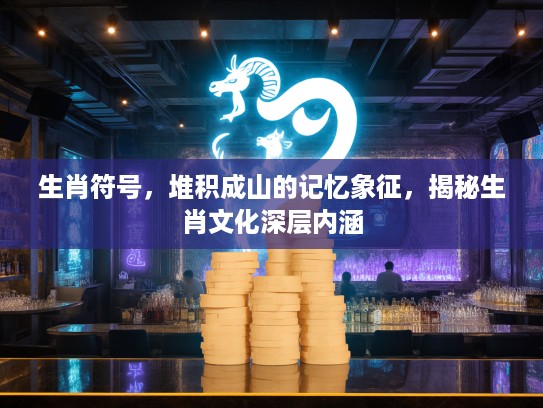 生肖符号，堆积成山的记忆象征，揭秘生肖文化深层内涵