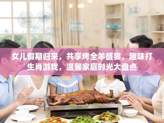 女儿假期归来，共享烤全羊盛宴，趣味打生肖游戏，温馨家庭时光大盘点