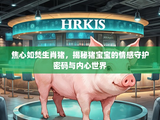 焦心如焚生肖猪，揭秘猪宝宝的情感守护密码与内心世界