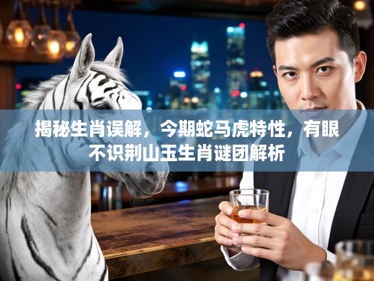 揭秘生肖误解，今期蛇马虎特性，有眼不识荆山玉生肖谜团解析