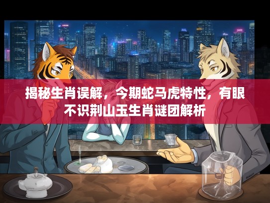 揭秘生肖误解，今期蛇马虎特性，有眼不识荆山玉生肖谜团解析