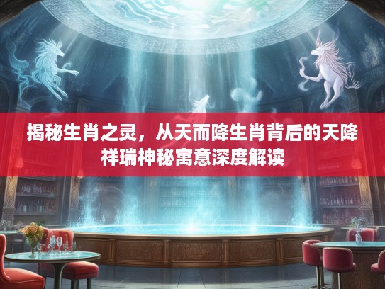 揭秘生肖之灵，从天而降生肖背后的天降祥瑞神秘寓意深度解读