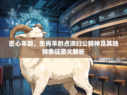 匠心羊韵，生肖羊的点滴归公精神及其独特象征意义解析