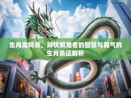 生肖龙特质，排忧解难者的智慧与勇气的生肖象征解析