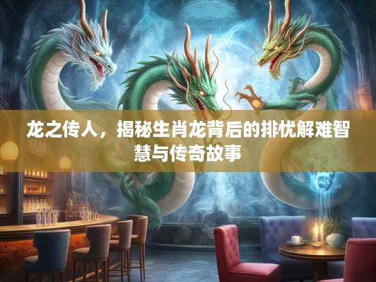 龙之传人，揭秘生肖龙背后的排忧解难智慧与传奇故事