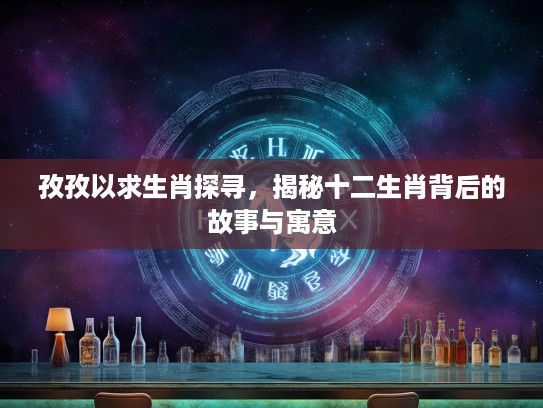 孜孜以求生肖探寻，揭秘十二生肖背后的故事与寓意