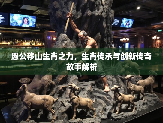 愚公移山生肖之力，生肖传承与创新传奇故事解析