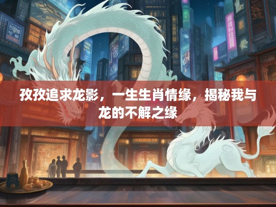 孜孜追求龙影，一生生肖情缘，揭秘我与龙的不解之缘