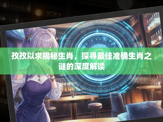 孜孜以求揭秘生肖，探寻最佳准确生肖之谜的深度解读