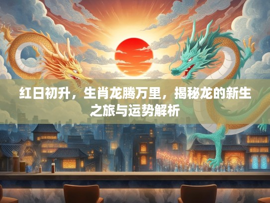 红日初升，生肖龙腾万里，揭秘龙的新生之旅与运势解析