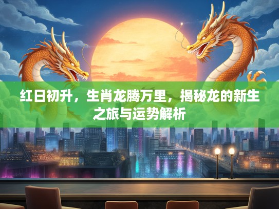 红日初升，生肖龙腾万里，揭秘龙的新生之旅与运势解析